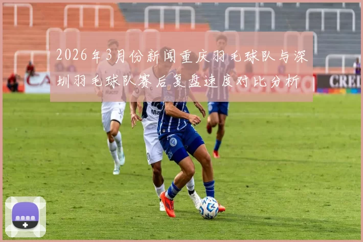 2026年3月份新闻重庆羽毛球队与深圳羽毛球队赛后复盘速度对比分析与战术探讨