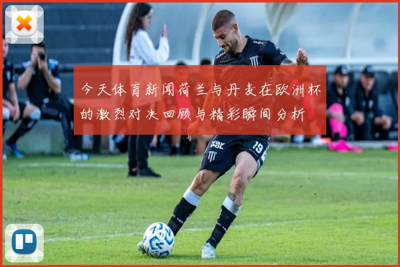 今天体育新闻荷兰与丹麦在欧洲杯的激烈对决回顾与精彩瞬间分析