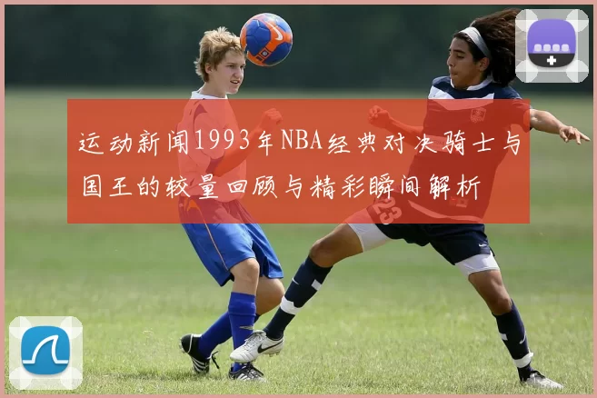 运动新闻1993年NBA经典对决骑士与国王的较量回顾与精彩瞬间解析