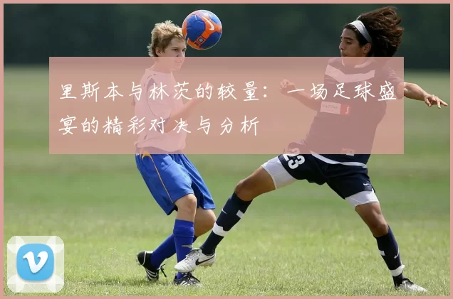 里斯本与林茨的较量：一场足球盛宴的精彩对决与分析