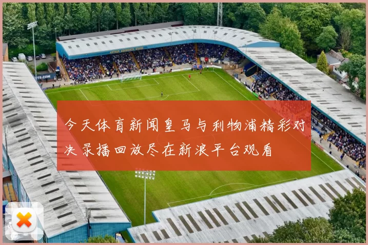 今天体育新闻皇马与利物浦精彩对决录播回放尽在新浪平台观看